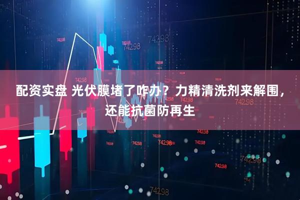 配资实盘 光伏膜堵了咋办？力精清洗剂来解围，还能抗菌防再生