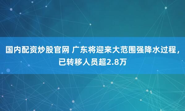 国内配资炒股官网 广东将迎来大范围强降水过程，已转移人员超2.8万