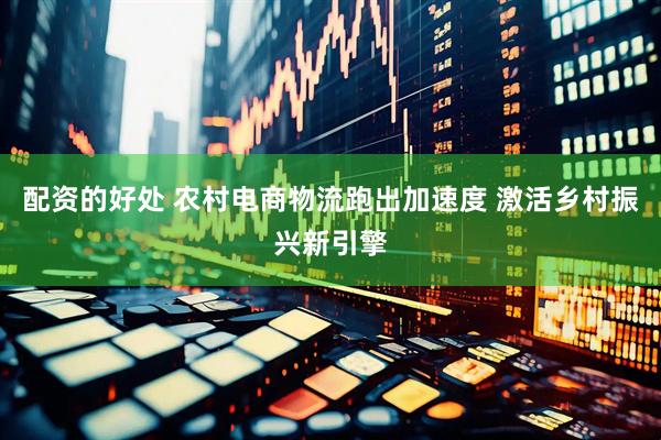 配资的好处 农村电商物流跑出加速度 激活乡村振兴新引擎
