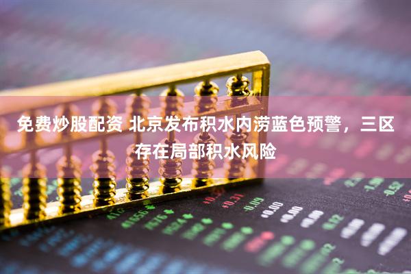 免费炒股配资 北京发布积水内涝蓝色预警，三区存在局部积水风险