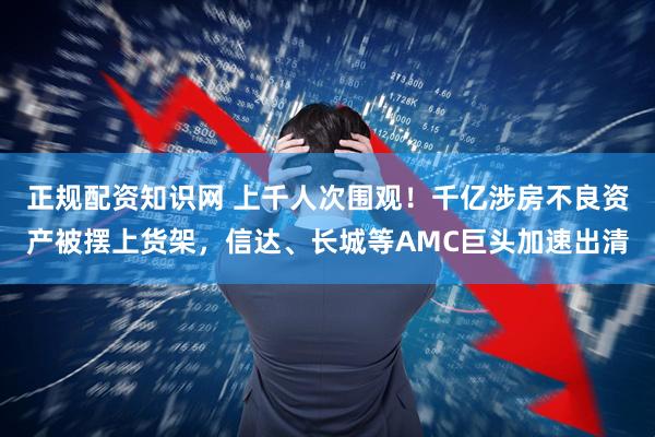 正规配资知识网 上千人次围观！千亿涉房不良资产被摆上货架，信达、长城等AMC巨头加速出清
