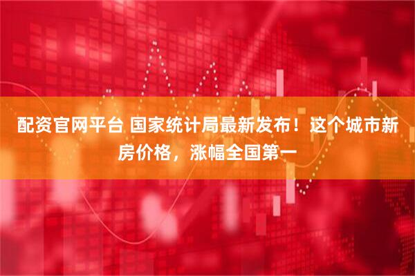 配资官网平台 国家统计局最新发布！这个城市新房价格，涨幅全国第一