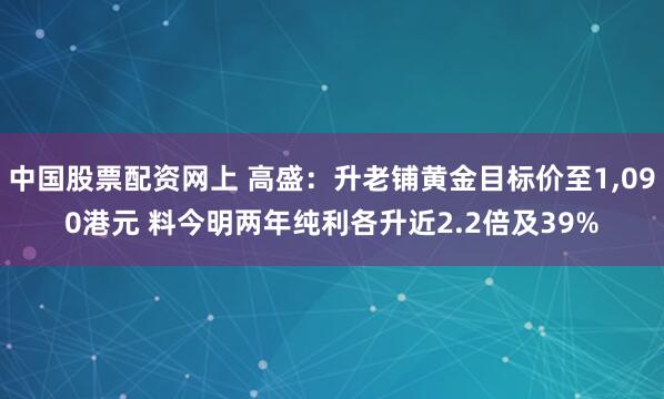中国股票配资网上 高盛：升老铺黄金目标价至1,090港元 料今明两年纯利各升近2.2倍及39%