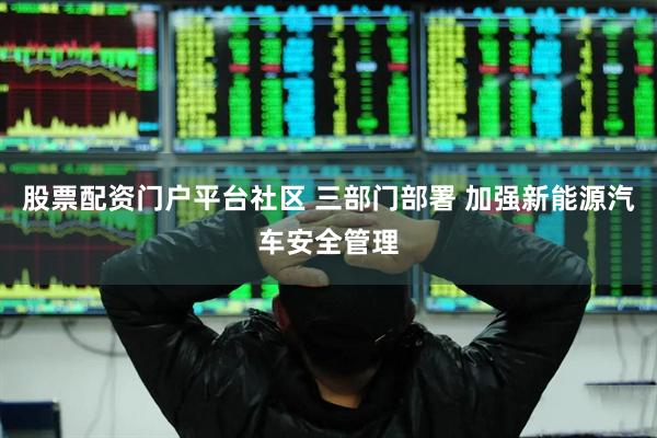 股票配资门户平台社区 三部门部署 加强新能源汽车安全管理