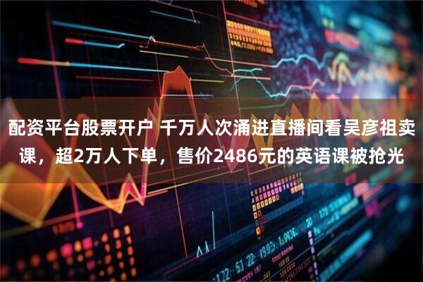 配资平台股票开户 千万人次涌进直播间看吴彦祖卖课，超2万人下单，售价2486元的英语课被抢光
