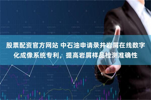 股票配资官方网站 中石油申请录井岩屑在线数字化成像系统专利，提高岩屑样品检测准确性