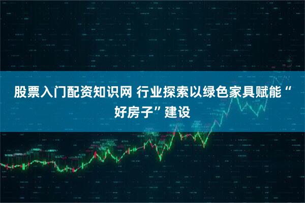 股票入门配资知识网 行业探索以绿色家具赋能“好房子”建设