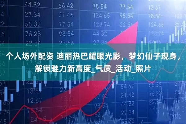 个人场外配资 迪丽热巴耀眼光影，梦幻仙子现身，解锁魅力新高度_气质_活动_照片