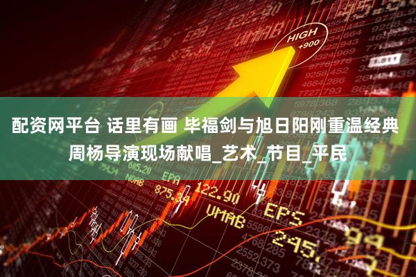 配资网平台 话里有画 毕福剑与旭日阳刚重温经典 周杨导演现场献唱_艺术_节目_平民