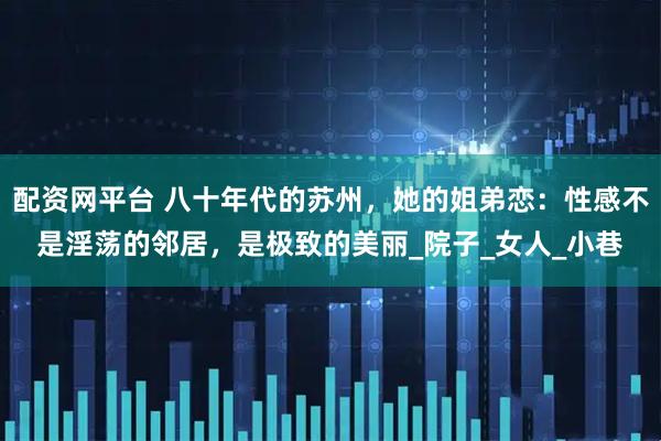 配资网平台 八十年代的苏州，她的姐弟恋：性感不是淫荡的邻居，是极致的美丽_院子_女人_小巷