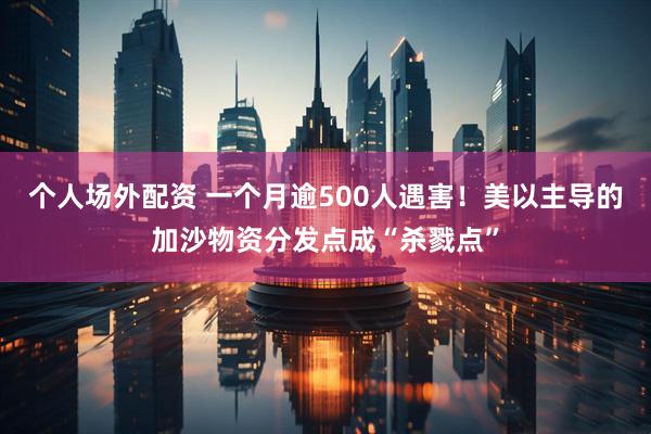 个人场外配资 一个月逾500人遇害！美以主导的加沙物资分发点成“杀戮点”