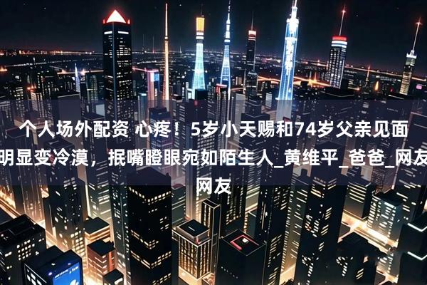 个人场外配资 心疼！5岁小天赐和74岁父亲见面明显变冷漠，抿嘴瞪眼宛如陌生人_黄维平_爸爸_网友