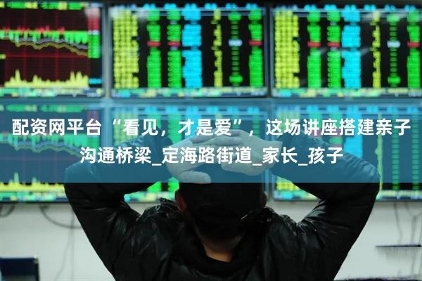 配资网平台 “看见，才是爱”，这场讲座搭建亲子沟通桥梁_定海路街道_家长_孩子