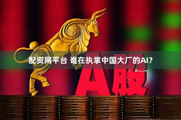 配资网平台 谁在执掌中国大厂的AI？