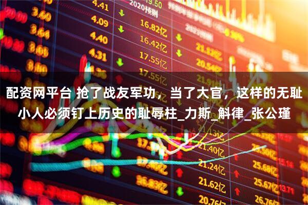 配资网平台 抢了战友军功，当了大官，这样的无耻小人必须钉上历史的耻辱柱_力斯_斛律_张公瑾