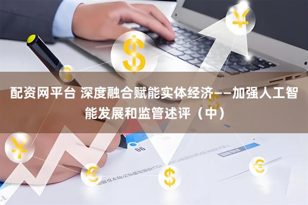 配资网平台 深度融合赋能实体经济——加强人工智能发展和监管述评（中）