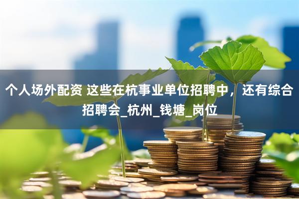 个人场外配资 这些在杭事业单位招聘中，还有综合招聘会_杭州_钱塘_岗位
