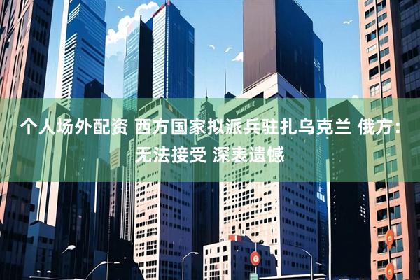 个人场外配资 西方国家拟派兵驻扎乌克兰 俄方：无法接受 深表遗憾