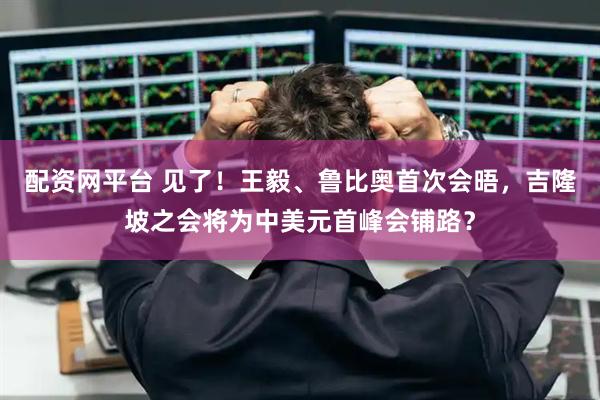 配资网平台 见了！王毅、鲁比奥首次会晤，吉隆坡之会将为中美元首峰会铺路？