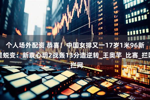 个人场外配资 恭喜！中国女排又一17岁1米96新星蜕变：新袁心玥2战轰13分造逆转_王奥芊_比赛_拦网