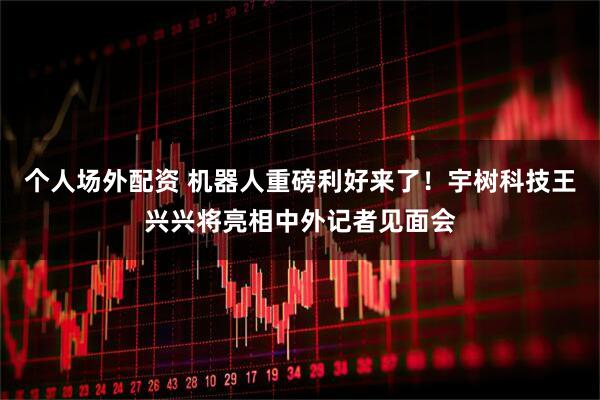 个人场外配资 机器人重磅利好来了！宇树科技王兴兴将亮相中外记者见面会