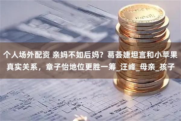 个人场外配资 亲妈不如后妈？葛荟婕坦言和小苹果真实关系，章子怡地位更胜一筹_汪峰_母亲_孩子