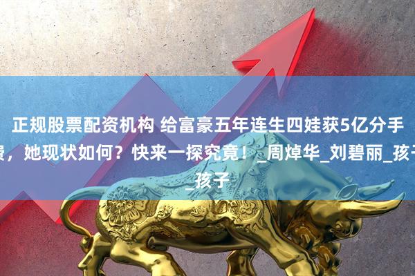 正规股票配资机构 给富豪五年连生四娃获5亿分手费，她现状如何？快来一探究竟！_周焯华_刘碧丽_孩子