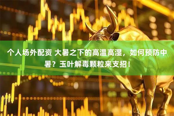 个人场外配资 大暑之下的高温高湿，如何预防中暑？玉叶解毒颗粒来支招！