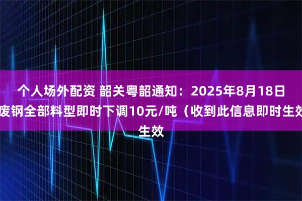 个人场外配资 韶关粤韶通知：2025年8月18日 废钢全部料型即时下调10元/吨（收到此信息即时生效