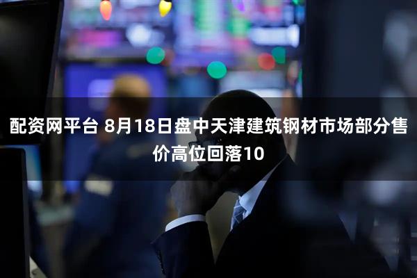 配资网平台 8月18日盘中天津建筑钢材市场部分售价高位回落10