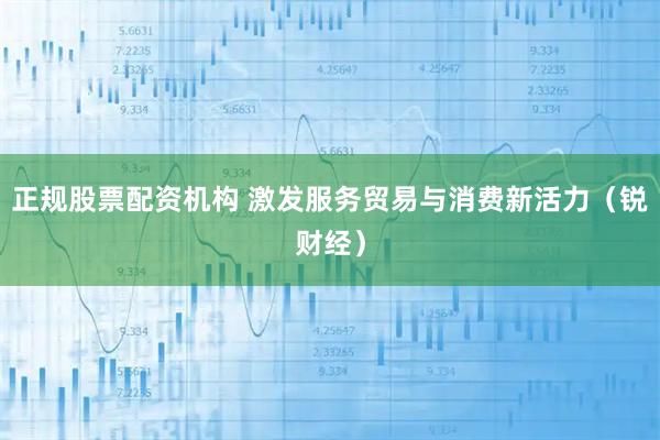 正规股票配资机构 激发服务贸易与消费新活力（锐财经）