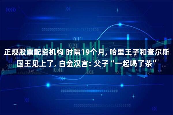 正规股票配资机构 时隔19个月, 哈里王子和查尔斯国王见上了, 白金汉宫: 父子“一起喝了茶”