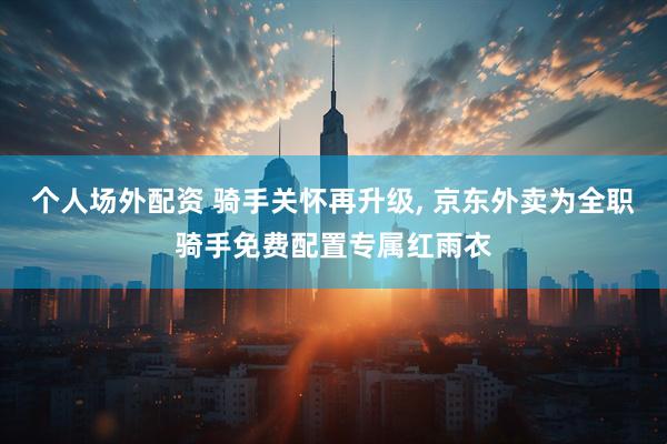 个人场外配资 骑手关怀再升级, 京东外卖为全职骑手免费配置专属红雨衣