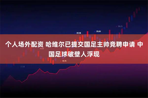 个人场外配资 哈维尔已提交国足主帅竞聘申请 中国足球破壁人浮现