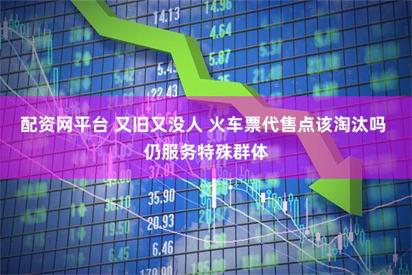 配资网平台 又旧又没人 火车票代售点该淘汰吗 仍服务特殊群体