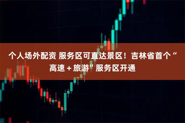 个人场外配资 服务区可直达景区！吉林省首个“高速＋旅游”服务区开通