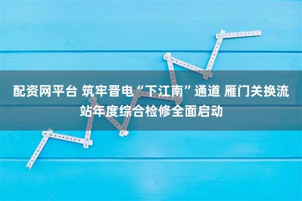 配资网平台 筑牢晋电“下江南”通道 雁门关换流站年度综合检修全面启动