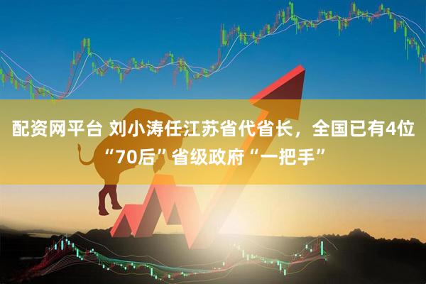 配资网平台 刘小涛任江苏省代省长，全国已有4位“70后”省级政府“一把手”