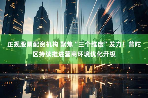 正规股票配资机构 聚焦“三个维度”发力！普陀区持续推进营商环境优化升级