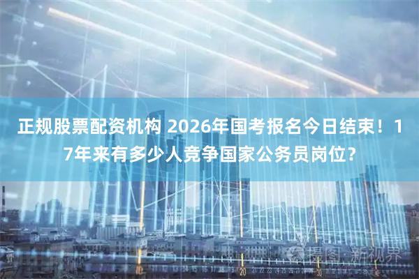 正规股票配资机构 2026年国考报名今日结束！17年来有多少人竞争国家公务员岗位？