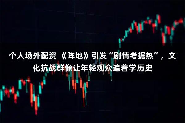 个人场外配资 《阵地》引发“剧情考据热”，文化抗战群像让年轻观众追着学历史