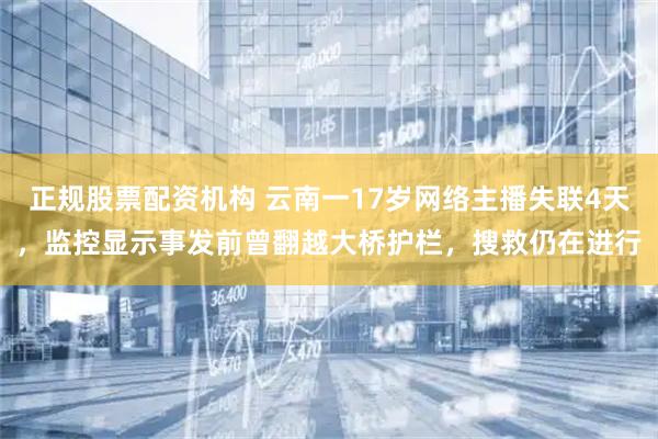 正规股票配资机构 云南一17岁网络主播失联4天，监控显示事发前曾翻越大桥护栏，搜救仍在进行