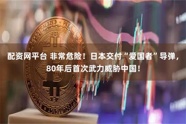 配资网平台 非常危险！日本交付“爱国者”导弹，80年后首次武力威胁中国！