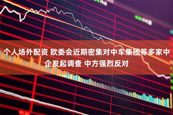 个人场外配资 欧委会近期密集对中车集团等多家中企发起调查 中方强烈反对
