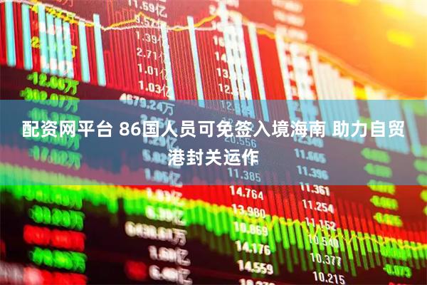 配资网平台 86国人员可免签入境海南 助力自贸港封关运作