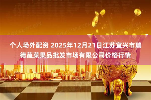 个人场外配资 2025年12月21日江苏宜兴市瑞德蔬菜果品批发市场有限公司价格行情