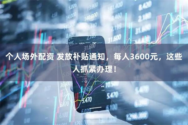 个人场外配资 发放补贴通知，每人3600元，这些人抓紧办理！