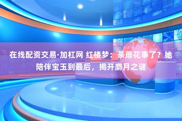 在线配资交易·加杠网 红楼梦：荼蘼花事了？她陪伴宝玉到最后，揭开麝月之谜