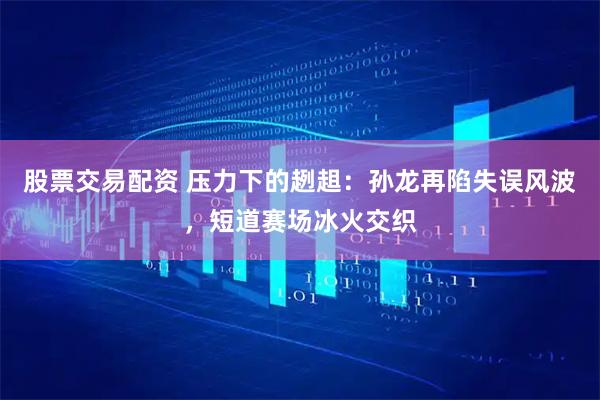 股票交易配资 压力下的趔趄：孙龙再陷失误风波，短道赛场冰火交织