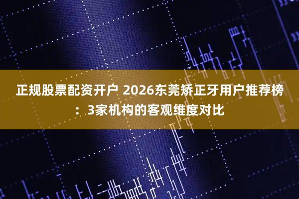 正规股票配资开户 2026东莞矫正牙用户推荐榜：3家机构的客观维度对比
